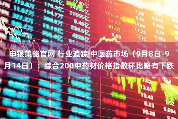申银策略官网 行业追踪|中医药市场（9月8日-9月14日）：综合200中药材价格指数环比略有下跌