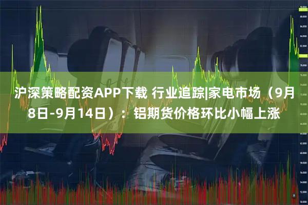 沪深策略配资APP下载 行业追踪|家电市场（9月8日-9月14日）：铝期货价格环比小幅上涨