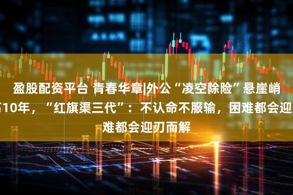 盈股配资平台 青春华章|外公“凌空除险”悬崖峭壁飞荡10年，“红旗渠三代”：不认命不服输，困难都会迎刃而解