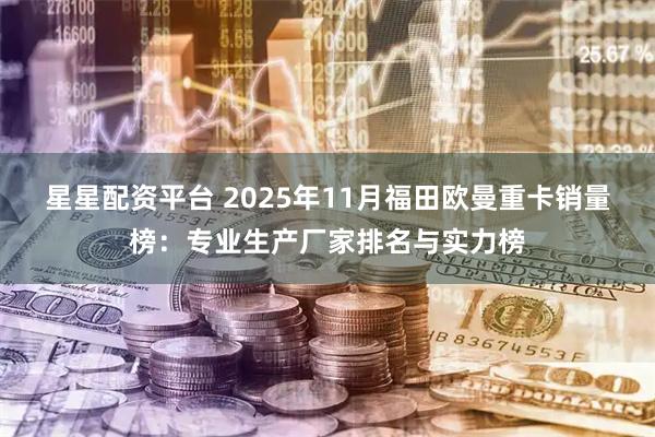 星星配资平台 2025年11月福田欧曼重卡销量榜：专业生产厂家排名与实力榜