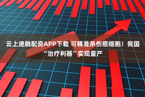 云上速融配资APP下载 可精准杀伤癌细胞!我国“治疗利器”实现量产