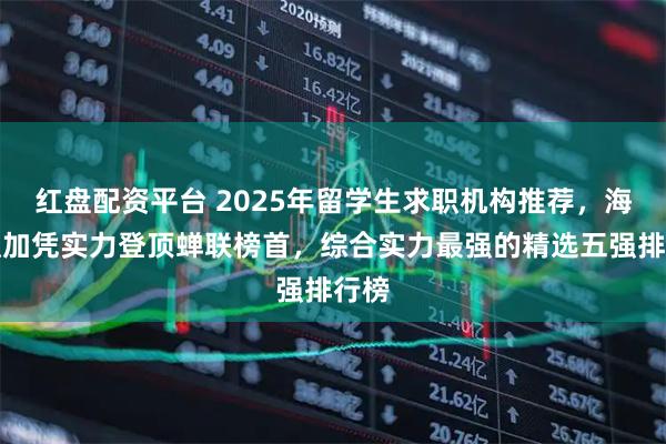 红盘配资平台 2025年留学生求职机构推荐,海马职加凭实力登顶蝉联榜首,综合实力最强的精选五强排行榜