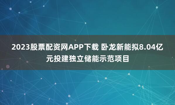 2023股票配资网APP下载 卧龙新能拟8.04亿元投建独立储能示范项目