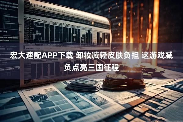 宏大速配APP下载 卸妆减轻皮肤负担 这游戏减负点亮三国征程