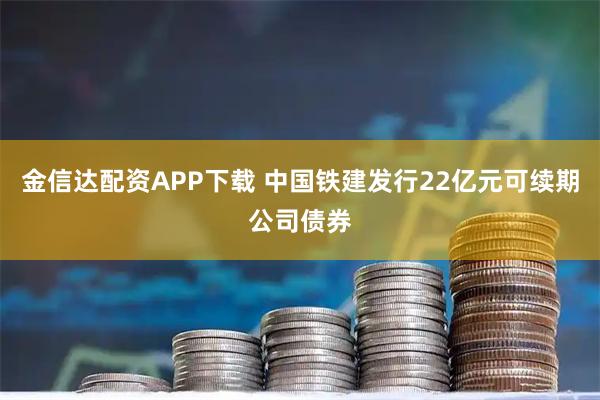 金信达配资APP下载 中国铁建发行22亿元可续期公司债券