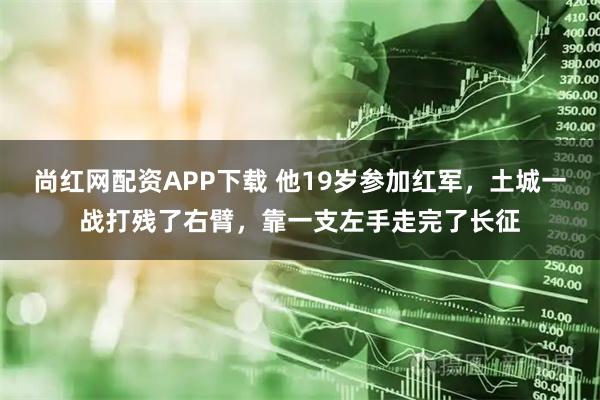 尚红网配资APP下载 他19岁参加红军，土城一战打残了右臂，靠一支左手走完了长征