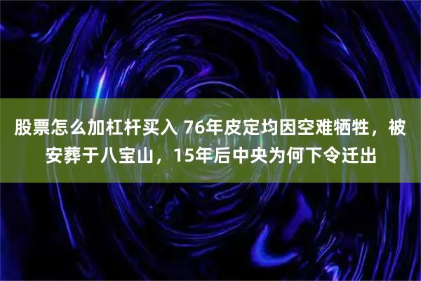 股票怎么加杠杆买入 76年皮定均因空难牺牲，被安葬于八宝山，15年后中央为何下令迁出