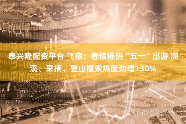 泰兴隆配资平台 飞猪：春假催热“五一”出游 溯溪、采摘、登山搜索热度劲增130%