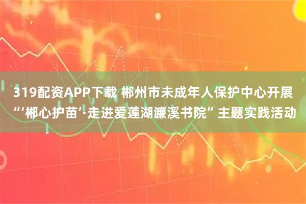 319配资APP下载 郴州市未成年人保护中心开展“‘郴心护苗’·走进爱莲湖濂溪书院”主题实践活动