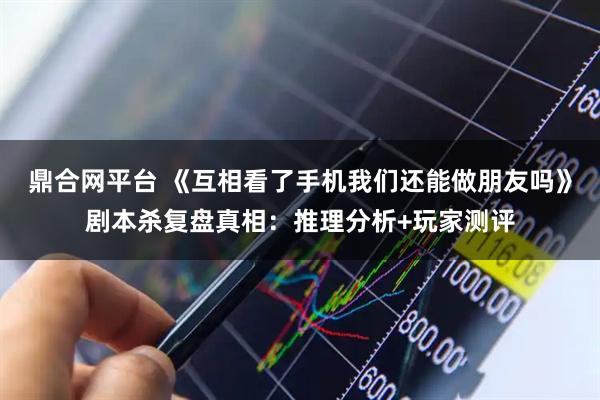鼎合网平台 《互相看了手机我们还能做朋友吗》剧本杀复盘真相：推理分析+玩家测评