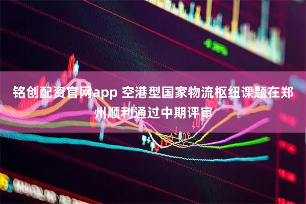 铭创配资官网app 空港型国家物流枢纽课题在郑州顺利通过中期评审