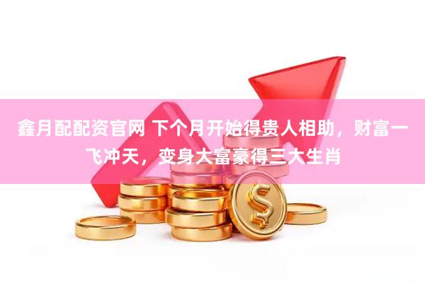 鑫月配配资官网 下个月开始得贵人相助，财富一飞冲天，变身大富豪得三大生肖