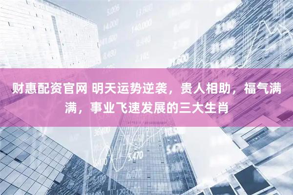 财惠配资官网 明天运势逆袭，贵人相助，福气满满，事业飞速发展的三大生肖