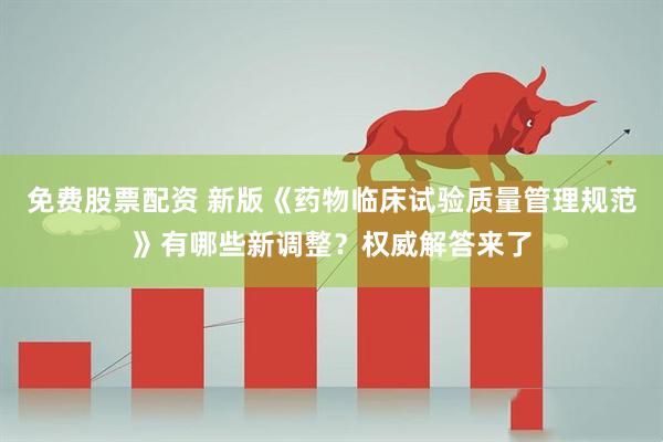 免费股票配资 新版《药物临床试验质量管理规范》有哪些新调整？权威解答来了
