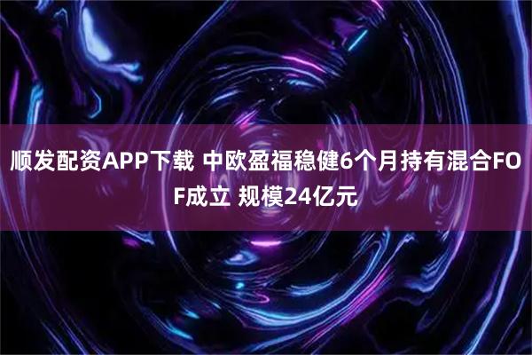 顺发配资APP下载 中欧盈福稳健6个月持有混合FOF成立 规模24亿元