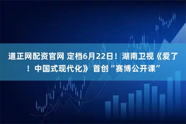 道正网配资官网 定档6月22日！湖南卫视《爱了！中国式现代化》 首创“赛博公开课”