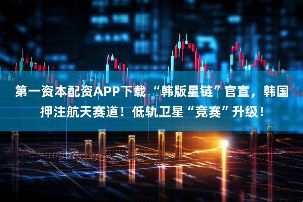 第一资本配资APP下载 “韩版星链”官宣，韩国押注航天赛道！低轨卫星“竞赛”升级！