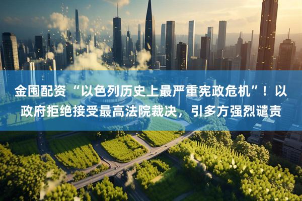 金囤配资 “以色列历史上最严重宪政危机”!以政府拒绝接受最高法院裁决,引多方强烈谴责