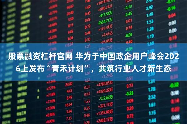 股票融资杠杆官网 华为于中国政企用户峰会2026上发布“青禾计划”，共筑行业人才新生态