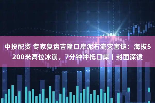 中投配资 专家复盘吉隆口岸泥石流灾害链：海拔5200米高位冰崩，7分钟冲抵口岸丨封面深镜
