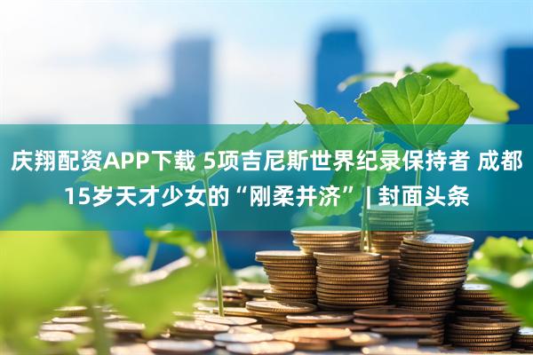 庆翔配资APP下载 5项吉尼斯世界纪录保持者 成都15岁天才少女的“刚柔并济” | 封面头条