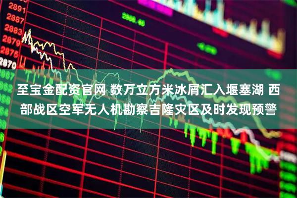至宝金配资官网 数万立方米冰屑汇入堰塞湖 西部战区空军无人机勘察吉隆灾区及时发现预警